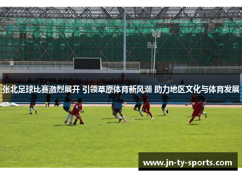 张北足球比赛激烈展开 引领草原体育新风潮 助力地区文化与体育发展